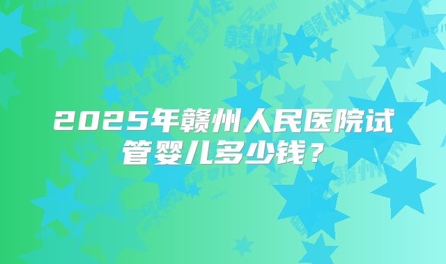 2025年赣州人民医院试管婴儿多少钱？