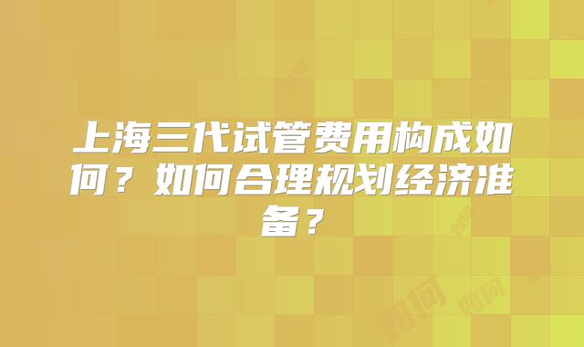 上海三代试管费用构成如何？如何合理规划经济准备？