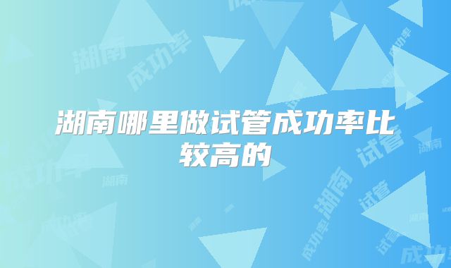湖南哪里做试管成功率比较高的