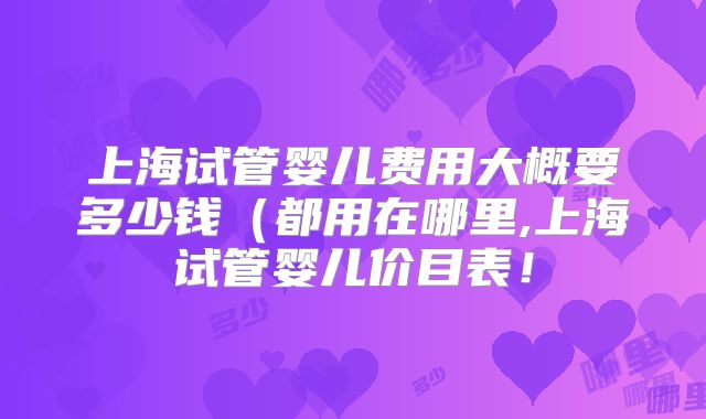 上海试管婴儿费用大概要多少钱（都用在哪里,上海试管婴儿价目表！