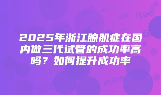 2025年浙江腺肌症在国内做三代试管的成功率高吗？如何提升成功率