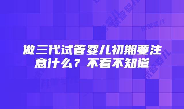 做三代试管婴儿初期要注意什么？不看不知道