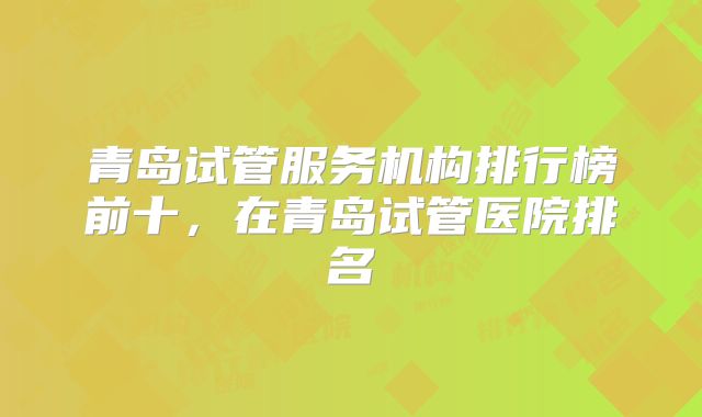 青岛试管服务机构排行榜前十，在青岛试管医院排名