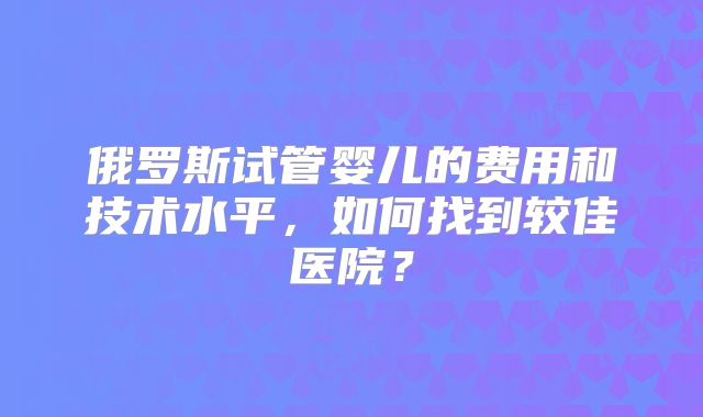 俄罗斯试管婴儿的费用和技术水平，如何找到较佳医院？