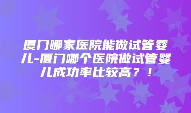 厦门哪家医院能做试管婴儿-厦门哪个医院做试管婴儿成功率比较高？！