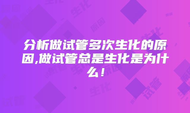 分析做试管多次生化的原因,做试管总是生化是为什么！