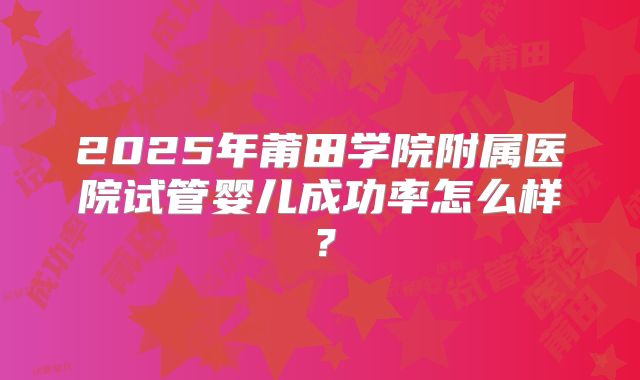 2025年莆田学院附属医院试管婴儿成功率怎么样？