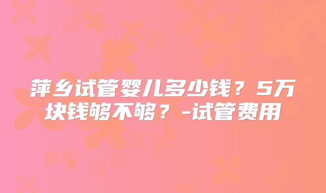 萍乡试管婴儿多少钱？5万块钱够不够？-试管费用
