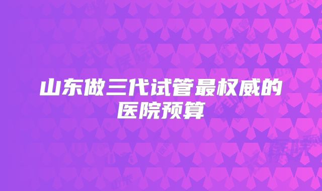 山东做三代试管最权威的医院预算