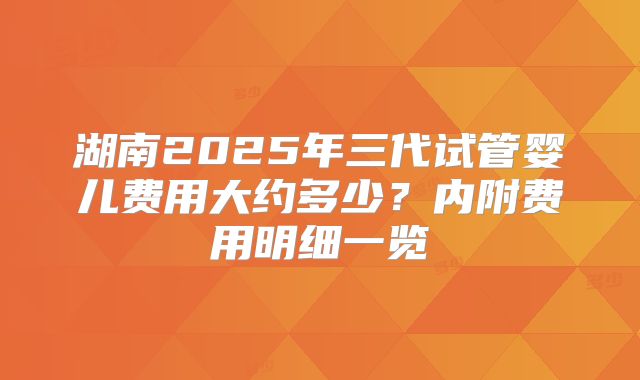 湖南2025年三代试管婴儿费用大约多少?内附费用明细一览