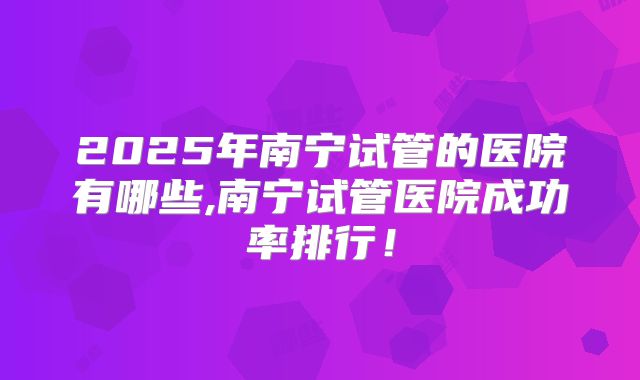 2025年南宁试管的医院有哪些,南宁试管医院成功率排行！