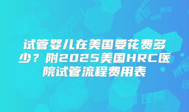 试管婴儿在美国要花费多少？附2025美国HRC医院试管流程费用表
