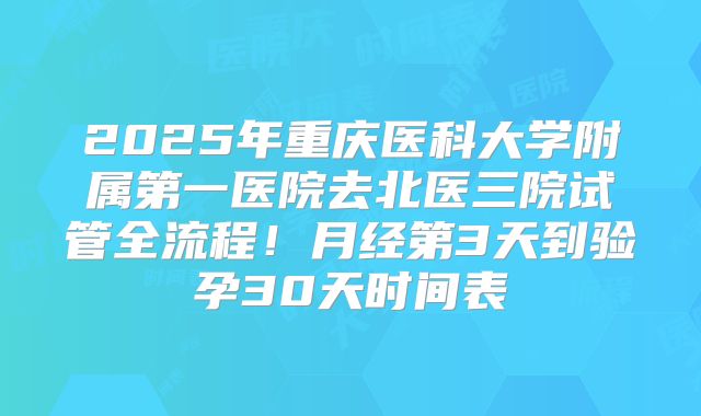 2025年重庆医科大学附属第一医院去北医三院试管全流程！月经第3天到验孕30天时间表
