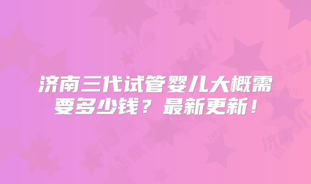 济南三代试管婴儿大概需要多少钱？最新更新！