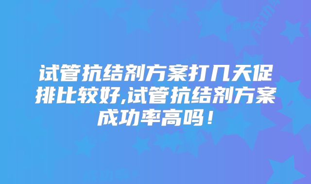 试管抗结剂方案打几天促排比较好,试管抗结剂方案成功率高吗！