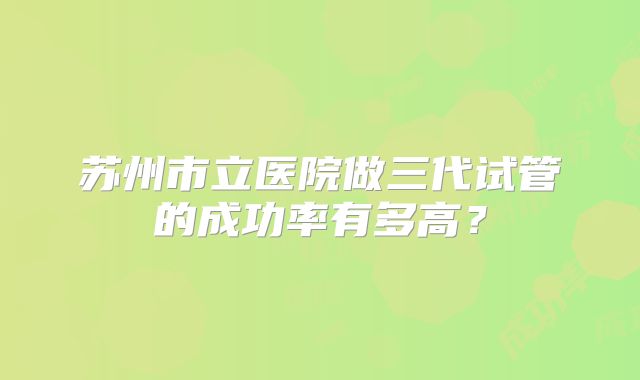 苏州市立医院做三代试管的成功率有多高？
