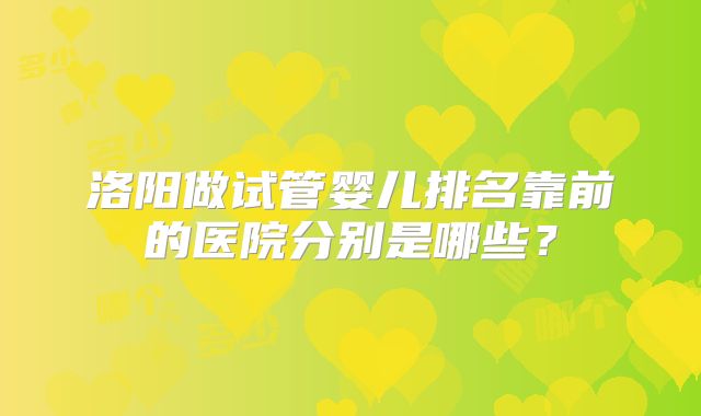 洛阳做试管婴儿排名靠前的医院分别是哪些？