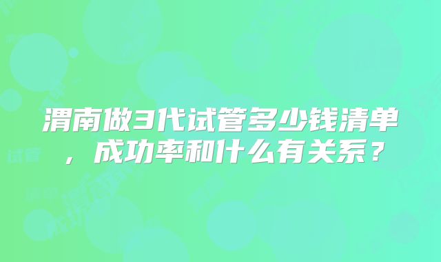 渭南做3代试管多少钱清单，成功率和什么有关系？