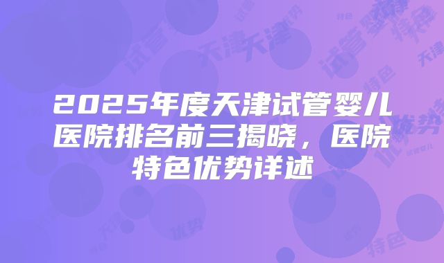 2025年度天津试管婴儿医院排名前三揭晓，医院特色优势详述