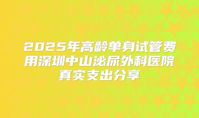 2025年高龄单身试管费用深圳中山泌尿外科医院真实支出分享