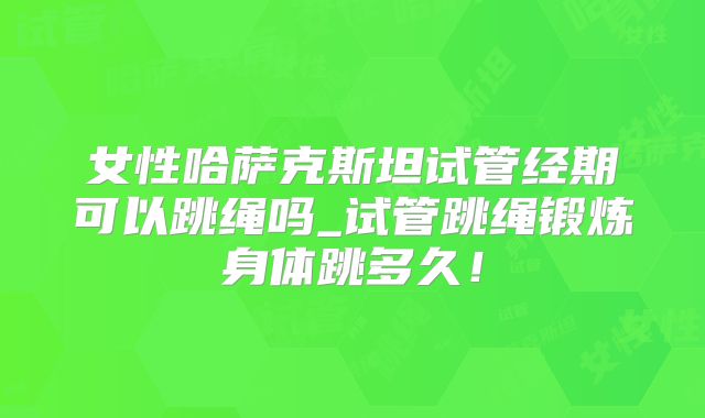 女性哈萨克斯坦试管经期可以跳绳吗_试管跳绳锻炼身体跳多久！