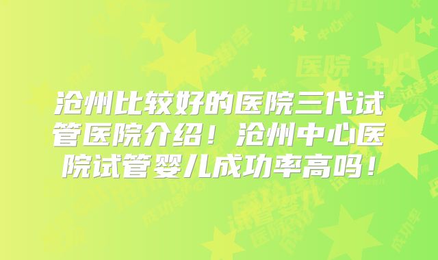 沧州比较好的医院三代试管医院介绍！沧州中心医院试管婴儿成功率高吗！