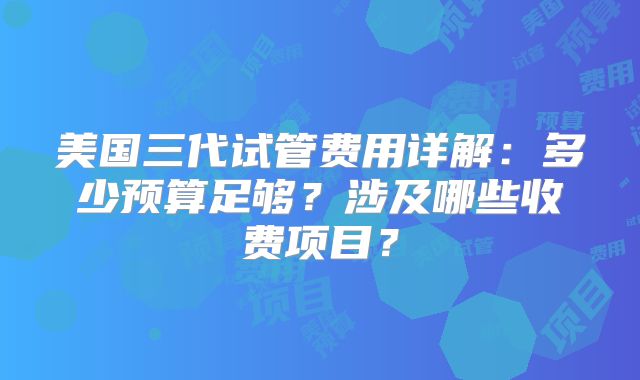 美国三代试管费用详解：多少预算足够？涉及哪些收费项目？