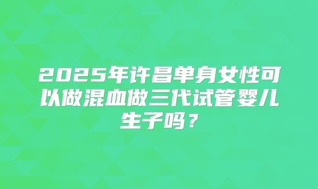 2025年许昌单身女性可以做混血做三代试管婴儿生子吗?
