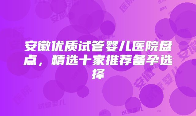 安徽优质试管婴儿医院盘点，精选十家推荐备孕选择