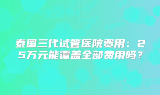 泰国三代试管医院费用:25万元能覆盖全部费用吗?