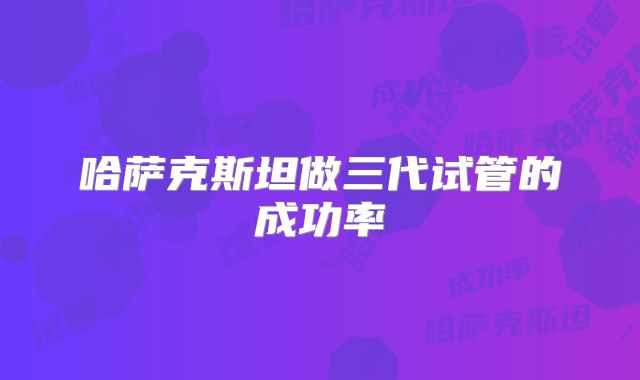 哈萨克斯坦做三代试管的成功率