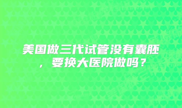 美国做三代试管没有囊胚,要换大医院做吗?