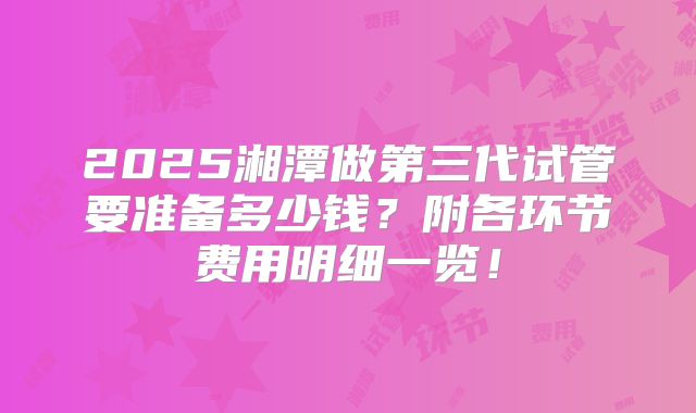 2025湘潭做第三代试管要准备多少钱？附各环节费用明细一览！