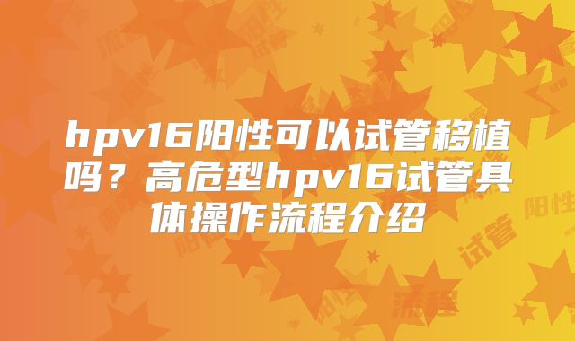 hpv16阳性可以试管移植吗?高危型hpv16试管具体操作流程介绍