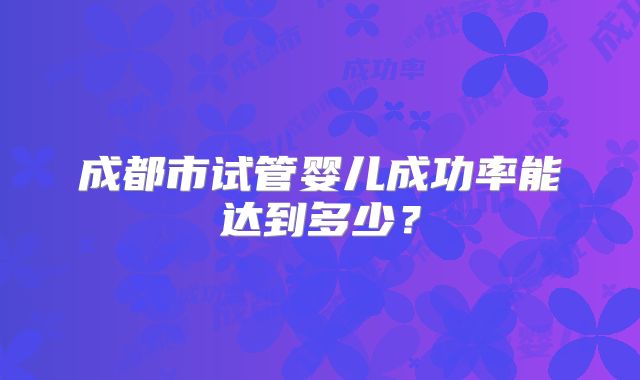 成都市试管婴儿成功率能达到多少?