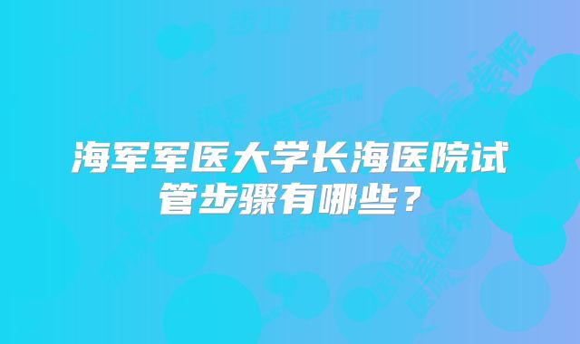 海军军医大学长海医院试管步骤有哪些？