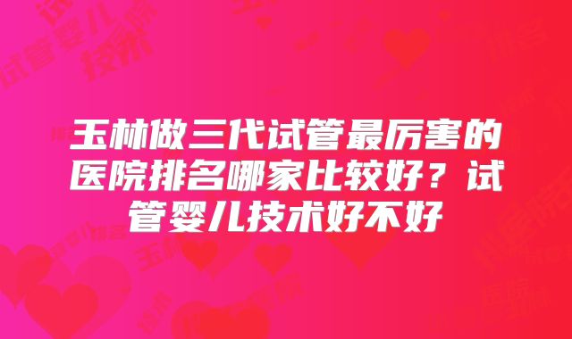 玉林做三代试管最厉害的医院排名哪家比较好？试管婴儿技术好不好