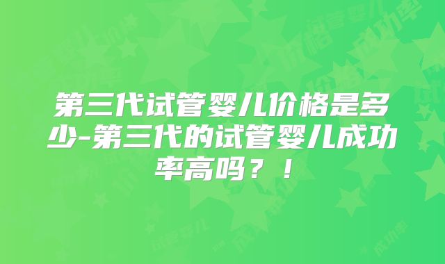 第三代试管婴儿价格是多少-第三代的试管婴儿成功率高吗？！