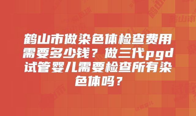 鹤山市做染色体检查费用需要多少钱?做三代pgd试管婴儿需要检查所有染色体吗?