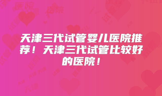 天津三代试管婴儿医院推荐！天津三代试管比较好的医院！