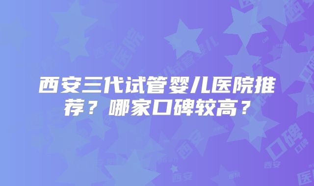 西安三代试管婴儿医院推荐？哪家口碑较高？