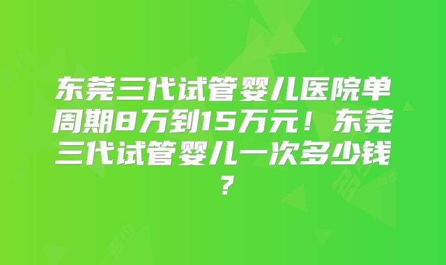 东莞三代试管婴儿医院单周期8万到15万元！东莞三代试管婴儿一次多少钱？