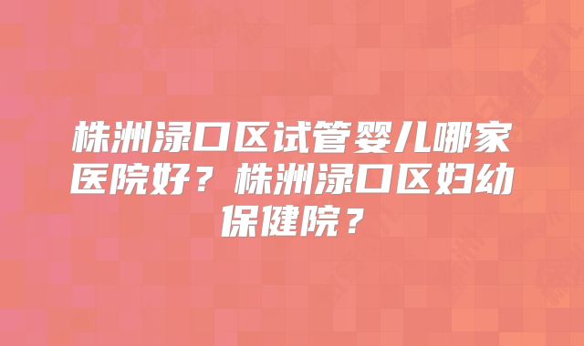 株洲渌口区试管婴儿哪家医院好?株洲渌口区妇幼保健院?