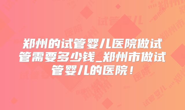 郑州的试管婴儿医院做试管需要多少钱_郑州市做试管婴儿的医院！