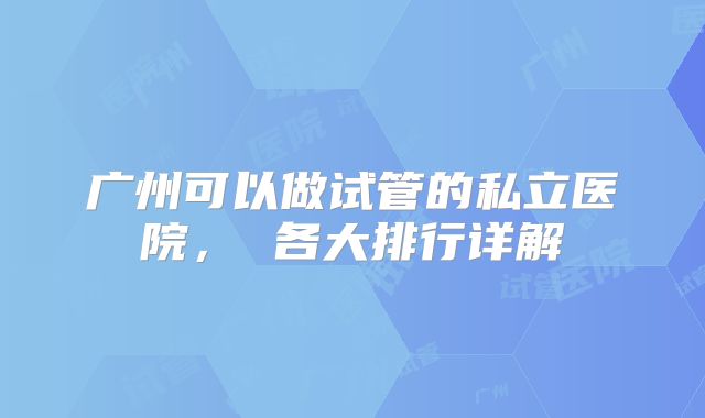 广州可以做试管的私立医院， 各大排行详解