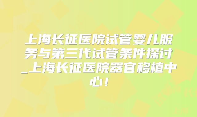 上海长征医院试管婴儿服务与第三代试管条件探讨_上海长征医院器官移植中心！