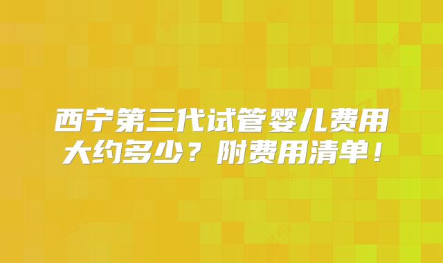 西宁第三代试管婴儿费用大约多少？附费用清单！