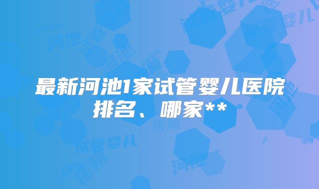 最新河池1家试管婴儿医院排名、哪家**