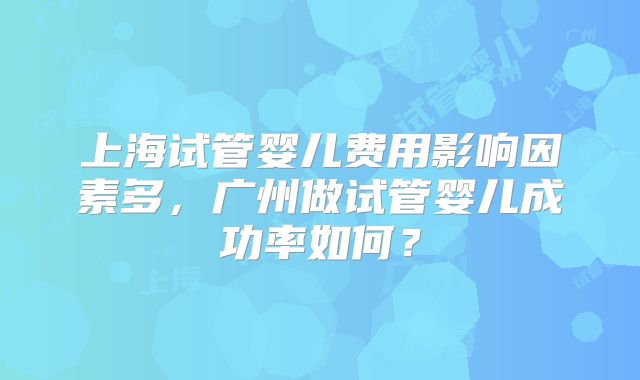 上海试管婴儿费用影响因素多，广州做试管婴儿成功率如何？