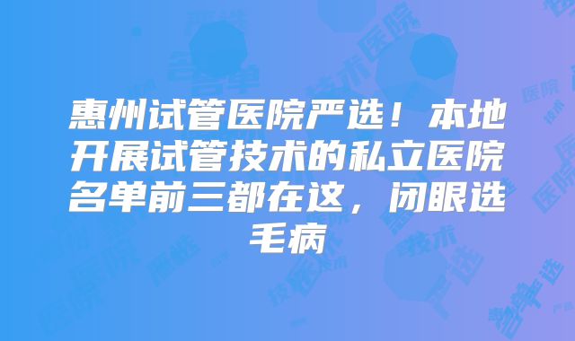 惠州试管医院严选！本地开展试管技术的私立医院名单前三都在这，闭眼选毛病